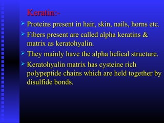 Keratin:-Keratin:-
 Proteins present in hair, skin, nails, horns etc.Proteins present in hair, skin, nails, horns etc.
 Fibers present are called alpha keratins &Fibers present are called alpha keratins &
matrix as keratohyalin.matrix as keratohyalin.
 They mainly have the alpha helical structure.They mainly have the alpha helical structure.
 Keratohyalin matrix has cysteine richKeratohyalin matrix has cysteine rich
polypeptide chains which are held together bypolypeptide chains which are held together by
disulfide bonds.disulfide bonds.
 