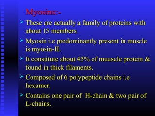 Myosins:-Myosins:-
 These are actually a family of proteins withThese are actually a family of proteins with
about 15 members.about 15 members.
 Myosin i.e predominantly present in muscleMyosin i.e predominantly present in muscle
is myosin-II.is myosin-II.
 It constitute about 45% of muuscle protein &It constitute about 45% of muuscle protein &
found in thick filaments.found in thick filaments.
 Composed of 6 polypeptide chains i.eComposed of 6 polypeptide chains i.e
hexamer.hexamer.
 Contains one pair of H-chain & two pair ofContains one pair of H-chain & two pair of
L-chains.L-chains.
 