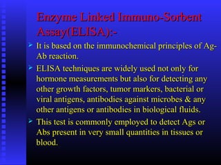Enzyme Linked Immuno-SorbentEnzyme Linked Immuno-Sorbent
Assay(ELISA):-Assay(ELISA):-
 It is based on the immunochemical principles of Ag-It is based on the immunochemical principles of Ag-
Ab reaction.Ab reaction.
 ELISA techniques are widely used not only forELISA techniques are widely used not only for
hormone measurements but also for detecting anyhormone measurements but also for detecting any
other growth factors, tumor markers, bacterial orother growth factors, tumor markers, bacterial or
viral antigens, antibodies against microbes & anyviral antigens, antibodies against microbes & any
other antigens or antibodies in biological fluids.other antigens or antibodies in biological fluids.
 This test is commonly employed to detect Ags orThis test is commonly employed to detect Ags or
Abs present in very small quantities in tissues orAbs present in very small quantities in tissues or
blood.blood.
 