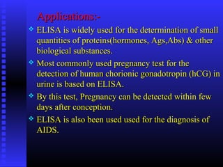 Applications:-Applications:-
 ELISA is widely used for the determination of smallELISA is widely used for the determination of small
quantities of proteins(hormones, Ags,Abs) & otherquantities of proteins(hormones, Ags,Abs) & other
biological substances.biological substances.
 Most commonly used pregnancy test for theMost commonly used pregnancy test for the
detection of human chorionic gonadotropin (hCG) indetection of human chorionic gonadotropin (hCG) in
urine is based on ELISA.urine is based on ELISA.
 By this test, Pregnancy can be detected within fewBy this test, Pregnancy can be detected within few
days after conception.days after conception.
 ELISA is also been used used for the diagnosis ofELISA is also been used used for the diagnosis of
AIDS.AIDS.
 