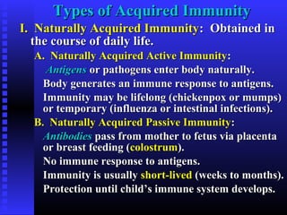 Types of Acquired ImmunityTypes of Acquired Immunity
I. Naturally Acquired ImmunityI. Naturally Acquired Immunity: Obtained in: Obtained in
the course of daily life.the course of daily life.
A. Naturally Acquired Active ImmunityA. Naturally Acquired Active Immunity::
AntigensAntigens or pathogens enter body naturally.or pathogens enter body naturally.
Body generates an immune response to antigens.Body generates an immune response to antigens.
Immunity may be lifelong (chickenpox or mumps)Immunity may be lifelong (chickenpox or mumps)
or temporary (influenza or intestinal infections).or temporary (influenza or intestinal infections).
B. Naturally Acquired Passive ImmunityB. Naturally Acquired Passive Immunity::
AntibodiesAntibodies pass from mother to fetus via placentapass from mother to fetus via placenta
or breast feeding (or breast feeding (colostrumcolostrum).).
No immune response to antigens.No immune response to antigens.
Immunity is usuallyImmunity is usually short-livedshort-lived (weeks to months).(weeks to months).
Protection until child’s immune system develops.Protection until child’s immune system develops.
 