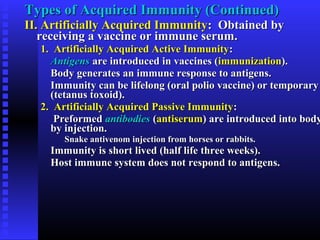 Types of Acquired Immunity (Continued)Types of Acquired Immunity (Continued)
II. Artificially Acquired ImmunityII. Artificially Acquired Immunity: Obtained by: Obtained by
receiving a vaccine or immune serum.receiving a vaccine or immune serum.
1. Artificially Acquired Active Immunity1. Artificially Acquired Active Immunity::
AntigensAntigens are introduced in vaccines (are introduced in vaccines (immunizationimmunization).).
Body generates an immune response to antigens.Body generates an immune response to antigens.
Immunity can be lifelong (oral polio vaccine) or temporaryImmunity can be lifelong (oral polio vaccine) or temporary
(tetanus toxoid).(tetanus toxoid).
2. Artificially Acquired Passive Immunity2. Artificially Acquired Passive Immunity::
PreformedPreformed antibodiesantibodies ((antiserumantiserum) are introduced into body) are introduced into body
by injection.by injection.
Snake antivenom injection from horses or rabbits.Snake antivenom injection from horses or rabbits.
Immunity is short lived (half life three weeks).Immunity is short lived (half life three weeks).
Host immune system does not respond to antigens.Host immune system does not respond to antigens.
 
