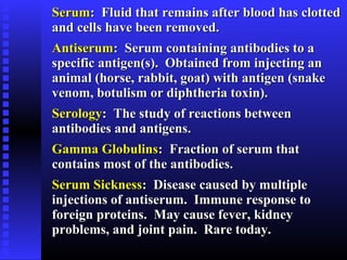 SerumSerum: Fluid that remains after blood has clotted: Fluid that remains after blood has clotted
and cells have been removed.and cells have been removed.
AntiserumAntiserum: Serum containing antibodies to a: Serum containing antibodies to a
specific antigen(s). Obtained from injecting anspecific antigen(s). Obtained from injecting an
animal (horse, rabbit, goat) with antigen (snakeanimal (horse, rabbit, goat) with antigen (snake
venom, botulism or diphtheria toxin).venom, botulism or diphtheria toxin).
SerologySerology: The study of reactions between: The study of reactions between
antibodies and antigens.antibodies and antigens.
Gamma GlobulinsGamma Globulins: Fraction of serum that: Fraction of serum that
contains most of the antibodies.contains most of the antibodies.
Serum SicknessSerum Sickness: Disease caused by multiple: Disease caused by multiple
injections of antiserum. Immune response toinjections of antiserum. Immune response to
foreign proteins. May cause fever, kidneyforeign proteins. May cause fever, kidney
problems, and joint pain. Rare today.problems, and joint pain. Rare today.
 