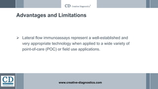 Advantages and Limitations
 Lateral flow immunoassays represent a well-established and
very appropriate technology when applied to a wide variety of
point-of-care (POC) or field use applications.
www.creative-diagnostics.com
 