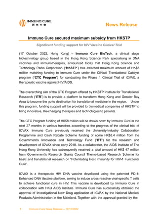News Release
Immuno Cure secured maximum subsidy from HKSTP
Significant funding support for HIV Vaccine Clinical Trial
(17 October 2022, Hong Kong) – Immuno Cure BioTech, a clinical stage
biotechnology group based in the Hong Kong Science Park specialising in DNA
vaccines and immunotherapies, announced today that Hong Kong Science and
Technology Parks Corporation (“HKSTP”) has awarded maximum amount of HK$8
million matching funding to Immuno Cure under the Clinical Translational Catalyst
program (“CTC Program”) for conducting the Phase 1 Clinical Trial of ICVAX, a
therapeutic vaccine against HIV/AIDS.
The overarching aim of the CTC Program offered by HKSTP Institute for Translational
Research (“ITR”) is to provide a platform to transform Hong Kong and Greater Bay
Area to become the go-to destination for translational medicine in the region. Under
this program, funding support will be provided to biomedical companies of HKSTP to
bring innovative, life-changing therapies and technologies to patients.
The CTC Program funding of HK$8 million will be drawn down by Immuno Cure in the
next 27 months in various tranches according to the progress of the clinical trial of
ICVAX. Immuno Cure previously received the University-Industry Collaboration
Programme and Cash Rebate Scheme funding of some HK$8.4 million from the
Government’s Innovation and Technology Fund (“ITF”) for the research and
development of ICVAX since early 2018. As a collaborator, the AIDS Institute of The
Hong Kong University has subsequently received a total amount of HK$ 47 million
from Government’s Research Grants Council Theme-based Research Scheme for
basic and translational research on “Potentiating Host Immunity for HIV-1 Functional
Cure”.
ICVAX is a therapeutic HIV DNA vaccine developed using the patented PD-1-
Enhanced DNA Vaccine platform, aiming to induce cross-reactive viral-specific T cells
to achieve functional cure in HIV. This vaccine is developed by Immuno Cure in
collaboration with HKU AIDS Institute. Immuno Cure has successfully obtained the
approval of Investigational New Drug application of ICVAX by the National Medical
Products Administration in the Mainland. T
ogether with the approval granted by the
1 Immuno Cure News Release – 17/10/2022
 