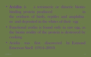 • Avidin is a tetrameric or dimeric biotin-
binding protein produced in
the oviducts of birds, reptiles and amphibia
ns and deposited in the whites of their egg
• Functional avidin is found only in raw egg, as
the biotin avidity of the protein is destroyed by
cooking
• Avidin was first discovered by Esmond
Emerson Snell (1914–2003)
1407/06/14
 