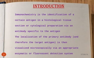 Immunochemistry is the identification of a
certain antigen in a histological tissue
section or cytological preparation via an
antibody specific to the antigen
The localization of the primary antibody (and
therefore the target antigen) is then
visualized microscopically via an appropriate
enzymatic or fluorescent detection system
INTRODUCTION
2 07/06/14
 