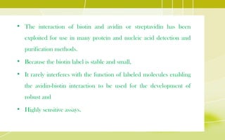 • The interaction of biotin and avidin or streptavidin has been
exploited for use in many protein and nucleic acid detection and
purification methods.
• Because the biotin label is stable and small,
• It rarely interferes with the function of labeled molecules enabling
the avidin-biotin interaction to be used for the development of
robust and
• Highly sensitive assays.
 