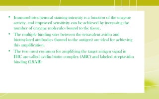 • Immunohistochemical staining intensity is a function of the enzyme
activity, and improved sensitivity can be achieved by increasing the
number of enzyme molecules bound to the tissue.
• The multiple binding sites between the tetravalent avidin and
biotinylated antibodies (bound to the antigen) are ideal for achieving
this amplification.
• The two most common for amplifying the target antigen signal in
IHC are called avidin-biotin complex (ABC) and labeled streptavidin
binding (LSAB)
 