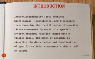 Immunohistochemistry (IHC) combines
histological, immunological and biochemical
techniques for the identification of specific
tissue components by means of a specific
antigen/antibody reaction tagged with a
visible label. IHC makes it possible to
visualize the distribution and localization
of specific cellular components within a cell
or tissue.
INTRODUCTION
3 07/06/14
 