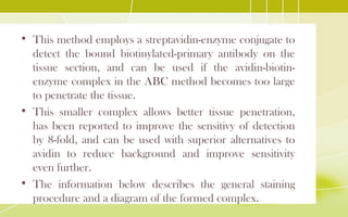 • This method employs a streptavidin-enzyme conjugate to
detect the bound biotinylated-primary antibody on the
tissue section, and can be used if the avidin-biotin-
enzyme complex in the ABC method becomes too large
to penetrate the tissue.
• This smaller complex allows better tissue penetration,
has been reported to improve the sensitivy of detection
by 8-fold, and can be used with superior alternatives to
avidin to reduce background and improve sensitivity
even further.
• The information below describes the general staining
procedure and a diagram of the formed complex.
 
