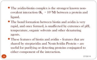 The avidin-biotin complex is the strongest known non-
covalent interaction (Kd = 10-15
M) between a protein and
ligand.
The bond formation between biotin and avidin is very
rapid, and once formed, is unaffected by extremes of pH,
temperature, organic solvents and other denaturing
agents.
These features of biotin and avidin – features that are
shared by streptavidin and NeutrAvidin Protein – are
useful for purifying or detecting proteins conjugated to
either component of the interaction.
39 07/06/14
 