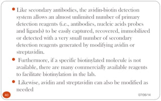 Like secondary antibodies, the avidin-biotin detection
system allows an almost unlimited number of primary
detection reagents (i.e., antibodies, nucleic acids probes
and ligands) to be easily captured, recovered, immobilized
or detected with a very small number of secondary
detection reagents generated by modifying avidin or
streptavidin.
 Furthermore, if a specific biotinylated molecule is not
available, there are many commercially available reagents
to facilitate biotinylation in the lab.
 Likewise, avidin and streptavidin can also be modified as
needed
40 07/06/14
 