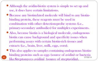 Although the avidin-biotin system is simple to set up and
use, it does have certain limitations.
Because any biotinylated molecule will bind to any biotin-
binding protein, these reagents must be used in
combination with other detection-probe systems (i.e.,
primary-secondary antibodies) for multiplex experiments.
Also, because biotin is a biological molecule, endogenous
biotin can cause background and specificity issues when
performing assays with certain biotin-rich tissues and
extracts (i.e., brain, liver, milk, eggs, corn).
This also applies to samples containing endogenous biotin-
binding proteins such as eggs (source of avidin) or bacteria
likeStreptomyces avidinii (source of streptavidin).
42 07/06/14
 