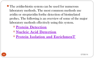 The avidin-biotin system can be used for numerous
laboratory methods. The most common methods use
avidin or streptavidin forthe detection of biotinylated
probes. The following is an overview of some of the major
laboratory methods effectively using this system.
Protein Detection
Nucleic Acid Detection
Protein Isolation and EnrichmenT
46 07/06/14
 