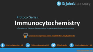 www.stjohnslabs.com
Protocol Series:
Immunocytochemistry
Information on the general steps required for carrying out Immunocytochemistry
St John's Laboratory Ltd St John's Laboratory Ltd @StJohnsLabs St John's Laboratory Ltd
For more in our protocol series, visit Slideshare.net/StJohnsLabs
 