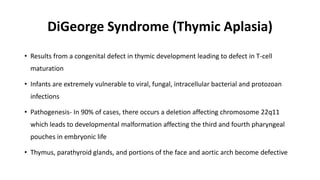 DiGeorge Syndrome (Thymic Aplasia)
• Results from a congenital defect in thymic development leading to defect in T-cell
maturation
• Infants are extremely vulnerable to viral, fungal, intracellular bacterial and protozoan
infections
• Pathogenesis- In 90% of cases, there occurs a deletion affecting chromosome 22q11
which leads to developmental malformation affecting the third and fourth pharyngeal
pouches in embryonic life
• Thymus, parathyroid glands, and portions of the face and aortic arch become defective
 