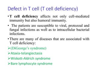 Defect in T cell (T cell deficiency)
•T cell deficiency affects not only cell-mediated
immunity but also humoral immunity.
• The patients are susceptible to viral, protozoal and
fungal infections as well as to intracellular bacterial
infections.
•There are many of diseases that are associated with
T cell deficiency:
(DiGeorge’s syndrome)
Ataxia-telangiectasia
Wiskott-Aldrich syndrome
Bare lymphocyte syndrome
 