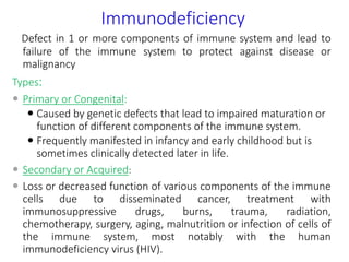 Immunodeficiency
Defect in 1 or more components of immune system and lead to
failure of the immune system to protect against disease or
malignancy
Types:
 Primary or Congenital:
 Caused by genetic defects that lead to impaired maturation or
function of different components of the immune system.
 Frequently manifested in infancy and early childhood but is
sometimes clinically detected later in life.
 Secondary or Acquired:
 Loss or decreased function of various components of the immune
cells due to disseminated cancer, treatment with
immunosuppressive drugs, burns, trauma, radiation,
chemotherapy, surgery, aging, malnutrition or infection of cells of
the immune system, most notably with the human
immunodeficiency virus (HIV).
 