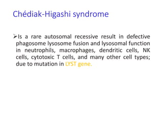Chédiak-Higashi syndrome
Is a rare autosomal recessive result in defective
phagosome lysosome fusion and lysosomal function
in neutrophils, macrophages, dendritic cells, NK
cells, cytotoxic T cells, and many other cell types;
due to mutation in LYST gene.
 