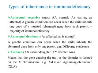 Types of inheritance in immunodeficiency
Autosomal recessive (most AA normal; Aa carrier; aa
affected) A genetic condition can occur when the child inherits
one copy of a mutated (changed) gene from each parent. –
majority of immunodeficiency
Autosomal dominant (Aa affected; aa is normal)
A genetic condition can occur when the child inherits the
abnormal gene from only one parent. e.g. DiGeorge syndrome
X-linked (XX carrier daughter; XY affected son)
Means that the gene causing the trait or the disorder is located
on the X chromosome. e.g. X-Linked Agammaglobulinemic
(XLA)
 