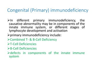 Congenital (Primary) immunodeficiency
In different primary immunodeficiency, the
causative abnormality may be in components of the
innate immune system, or different stages of
lymphocyte development and activation
primary immunodeficiency include:
Combined T- & B-Cell Deficiency
T-Cell Deficiencies
B-Cell Deficiencies
defects in components of the innate immune
system
 