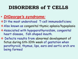 DISORDERS of T CELLS
• DiGeorge's syndrome:
❖It the most understood T-cell immunodeficienc
❖Also known as congenital thymic aplasia/hypoplasia
❖Associated with hypoparathyroidism, congenital
heart disease, fish shaped mouth.
❖ Defects results from abnormal development of
fetus during 6th-10th week of gestation when
parathyroid, thymus, lips, ears and aortic arch are
being formed
 