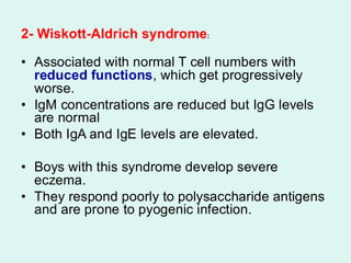 2- Wiskott-Aldrich syndrome:
• Associated with normal T cell numbers with
reduced functions, which get progressively
worse.
• IgM concentrations are reduced but IgG levels
are normal
• Both IgA and IgE levels are elevated.
• Boys with this syndrome develop severe
eczema.
• They respond poorly to polysaccharide antigens
and are prone to pyogenic infection.
 