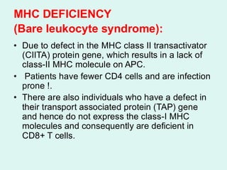 MHC DEFICIENCY
(Bare leukocyte syndrome):
• Due to defect in the MHC class II transactivator
(CIITA) protein gene, which results in a lack of
class-II MHC molecule on APC.
• Patients have fewer CD4 cells and are infection
prone !.
• There are also individuals who have a defect in
their transport associated protein (TAP) gene
and hence do not express the class-I MHC
molecules and consequently are deficient in
CD8+ T cells.
 