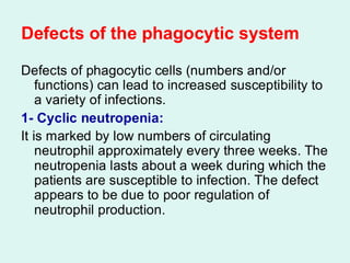 Defects of the phagocytic system
Defects of phagocytic cells (numbers and/or
functions) can lead to increased susceptibility to
a variety of infections.
1- Cyclic neutropenia:
It is marked by low numbers of circulating
neutrophil approximately every three weeks. The
neutropenia lasts about a week during which the
patients are susceptible to infection. The defect
appears to be due to poor regulation of
neutrophil production.
 