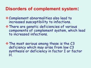 Disorders of complement system:
❖Complement abnormalities also lead to
increased susceptibility to infections.
❖There are genetic deficiencies of various
components of complement system, which lead
to increased infections.
❖The most serious among these is the C3
deficiency which may arise from low C3
synthesis or deficiency in factor I or factor
H.
 