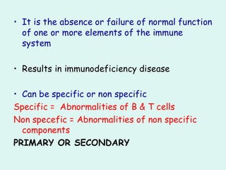 • It is the absence or failure of normal function
of one or more elements of the immune
system
• Results in immunodeficiency disease
• Can be specific or non specific
Specific = Abnormalities of B & T cells
Non specefic = Abnormalities of non specific
components
PRIMARY OR SECONDARY
 