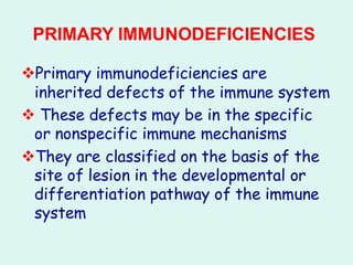 PRIMARY IMMUNODEFICIENCIES
❖Primary immunodeficiencies are
inherited defects of the immune system
❖ These defects may be in the specific
or nonspecific immune mechanisms
❖They are classified on the basis of the
site of lesion in the developmental or
differentiation pathway of the immune
system
 