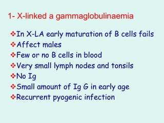 1- X-linked a gammaglobulinaemia
❖In X-LA early maturation of B cells fails
❖Affect males
❖Few or no B cells in blood
❖Very small lymph nodes and tonsils
❖No Ig
❖Small amount of Ig G in early age
❖Recurrent pyogenic infection
 