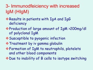 3- Immunodfeiciency with increased
IgM (HIgM)
❖Results in patients with IgA and IgG
deficiency
❖Production of large amount of IgM >200mg/dl
of polyclonal IgM
❖Susceptible to pyogenic infection
❖Treatment by iv gamma globulin
❖Formation of IgM to neutrophils, platelets
and other blood components
❖Due to inability of B cells to isotype switching
 