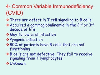 4- Common Variable Immunodeficiency
(CVID)
❖There are defect in T cell signaling to B cells
❖Acquired a gammaglobulinemia in the 2nd or 3rd
decade of life
❖May follow viral infection
❖Pyogenic infection
❖80% of patients have B cells that are not
functioning
❖B cells are not defective. They fail to receive
signaling from T lymphocytes
❖Unknown
 