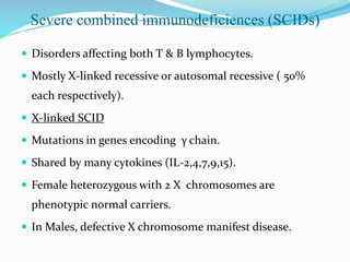 Severe combined immunodeficiences (SCIDs)
 Disorders affecting both T & B lymphocytes.
 Mostly X-linked recessive or autosomal recessive ( 50%
each respectively).
 X-linked SCID
 Mutations in genes encoding γ chain.
 Shared by many cytokines (IL-2,4,7,9,15).
 Female heterozygous with 2 X chromosomes are
phenotypic normal carriers.
 In Males, defective X chromosome manifest disease.
 