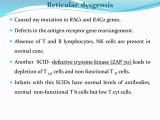 Reticular dysgensis
 Caused my mutation in RAG1 and RAG2 genes.
 Defects in the antigen receptor gene rearrangement.
 Absence of T and B lymphocytes, NK cells are present in
normal conc.
 Another SCID- defective tryosine kinase (ZAP 70) leads to
depletion of T cyt cells and non functional T H cells.
 Infants with this SCIDs have normal levels of antibodies,
normal non-functional T h cells but low T cyt cells.
 