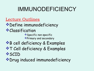 IMMUNODEFICIENCY
Lecture Outlines
Define immunodeficiency
Classification
Specific non specific
Primary and secondary
B cell deficiency & Examples
T Cell deficiency & Examples
SCID
Drug induced immunodeficiency
 