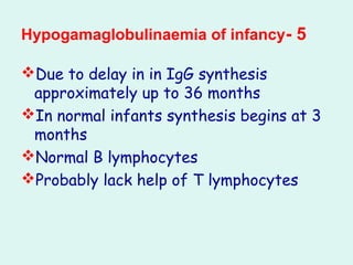 5-Hypogamaglobulinaemia of infancy
Due to delay in in IgG synthesis
approximately up to 36 months
In normal infants synthesis begins at 3
months
Normal B lymphocytes
Probably lack help of T lymphocytes
 