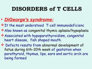 DISORDERS of T CELLS
• DiGeorge's syndrome:
It the most understood T-cell immunodeficienc
Also known as congenital thymic aplasia/hypoplasia
Associated with hypoparathyroidism, congenital
heart disease, fish shaped mouth.
 Defects results from abnormal development of
fetus during 6th-10th week of gestation when
parathyroid, thymus, lips, ears and aortic arch are
being formed
 