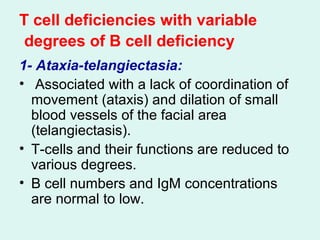 T cell deficiencies with variable
degrees of B cell deficiency
1- Ataxia-telangiectasia:
• Associated with a lack of coordination of
movement (ataxis( and dilation of small
blood vessels of the facial area
(telangiectasis(.
• T-cells and their functions are reduced to
various degrees.
• B cell numbers and IgM concentrations
are normal to low.
 