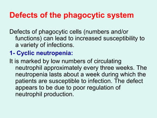 Defects of the phagocytic system
Defects of phagocytic cells (numbers and/or
functions) can lead to increased susceptibility to
a variety of infections.
1- Cyclic neutropenia:
It is marked by low numbers of circulating
neutrophil approximately every three weeks. The
neutropenia lasts about a week during which the
patients are susceptible to infection. The defect
appears to be due to poor regulation of
neutrophil production.
 