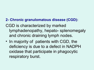 2- Chronic granulomatous disease (CGD(:
CGD is characterized by marked
lymphadenopathy, hepato- splenomegaly
and chronic draining lymph nodes.
• In majority of patients with CGD, the
deficiency is due to a defect in NADPH
oxidase that participate in phagocytic
respiratory burst.
 