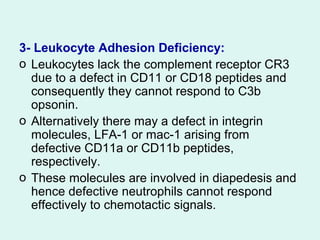 3- Leukocyte Adhesion Deficiency:
o Leukocytes lack the complement receptor CR3
due to a defect in CD11 or CD18 peptides and
consequently they cannot respond to C3b
opsonin.
o Alternatively there may a defect in integrin
molecules, LFA-1 or mac-1 arising from
defective CD11a or CD11b peptides,
respectively.
o These molecules are involved in diapedesis and
hence defective neutrophils cannot respond
effectively to chemotactic signals.
 