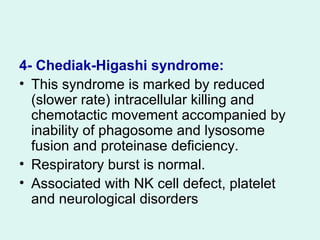 4- Chediak-Higashi syndrome:
• This syndrome is marked by reduced
(slower rate) intracellular killing and
chemotactic movement accompanied by
inability of phagosome and lysosome
fusion and proteinase deficiency.
• Respiratory burst is normal.
• Associated with NK cell defect, platelet
and neurological disorders
 