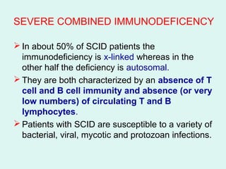 SEVERE COMBINED IMMUNODEFICENCY
 In about 50% of SCID patients the
immunodeficiency is x-linked whereas in the
other half the deficiency is autosomal.
 They are both characterized by an absence of T
cell and B cell immunity and absence (or very
low numbers( of circulating T and B
lymphocytes.
 Patients with SCID are susceptible to a variety of
bacterial, viral, mycotic and protozoan infections.
 