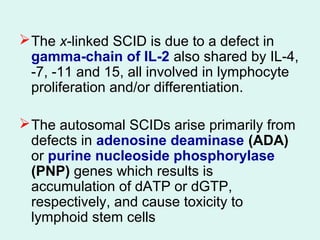 The x-linked SCID is due to a defect in
gamma-chain of IL-2 also shared by IL-4,
-7, -11 and 15, all involved in lymphocyte
proliferation and/or differentiation.
The autosomal SCIDs arise primarily from
defects in adenosine deaminase (ADA)
or purine nucleoside phosphorylase
(PNP) genes which results is
accumulation of dATP or dGTP,
respectively, and cause toxicity to
lymphoid stem cells
 