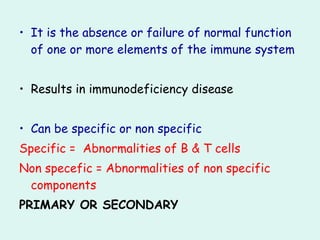 • It is the absence or failure of normal function
of one or more elements of the immune system
• Results in immunodeficiency disease
• Can be specific or non specific
Specific = Abnormalities of B & T cells
Non specefic = Abnormalities of non specific
components
PRIMARY OR SECONDARY
 