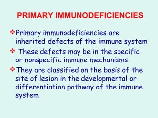 PRIMARY IMMUNODEFICIENCIES
Primary immunodeficiencies are
inherited defects of the immune system
 These defects may be in the specific
or nonspecific immune mechanisms
They are classified on the basis of the
site of lesion in the developmental or
differentiation pathway of the immune
system
 